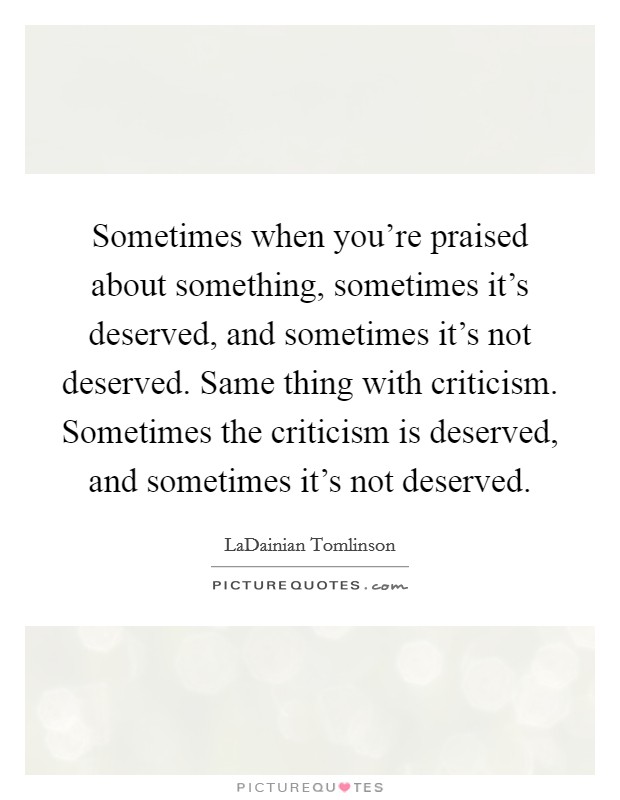 Sometimes when you're praised about something, sometimes it's deserved, and sometimes it's not deserved. Same thing with criticism. Sometimes the criticism is deserved, and sometimes it's not deserved. Picture Quote #1