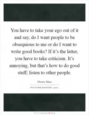 You have to take your ego out of it and say, do I want people to be obsequious to me or do I want to write good books? If it’s the latter, you have to take criticism. It’s annoying, but that’s how to do good stuff; listen to other people Picture Quote #1