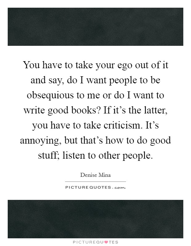 You have to take your ego out of it and say, do I want people to be obsequious to me or do I want to write good books? If it's the latter, you have to take criticism. It's annoying, but that's how to do good stuff; listen to other people. Picture Quote #1