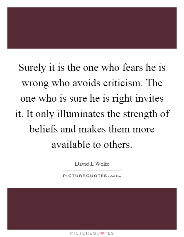 Surely it is the one who fears he is wrong who avoids criticism. The one who is sure he is right invites it. It only illuminates the strength of beliefs and makes them more available to others. Picture Quote #1
