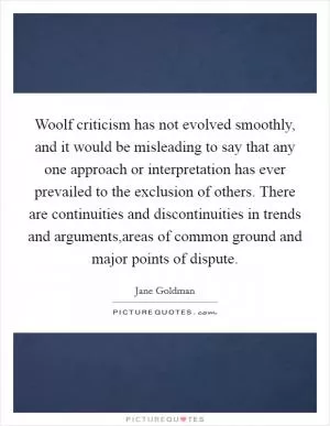 Woolf criticism has not evolved smoothly, and it would be misleading to say that any one approach or interpretation has ever prevailed to the exclusion of others. There are continuities and discontinuities in trends and arguments,areas of common ground and major points of dispute Picture Quote #1