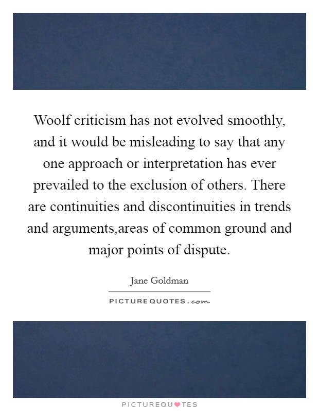 Woolf criticism has not evolved smoothly, and it would be misleading to say that any one approach or interpretation has ever prevailed to the exclusion of others. There are continuities and discontinuities in trends and arguments,areas of common ground and major points of dispute. Picture Quote #1