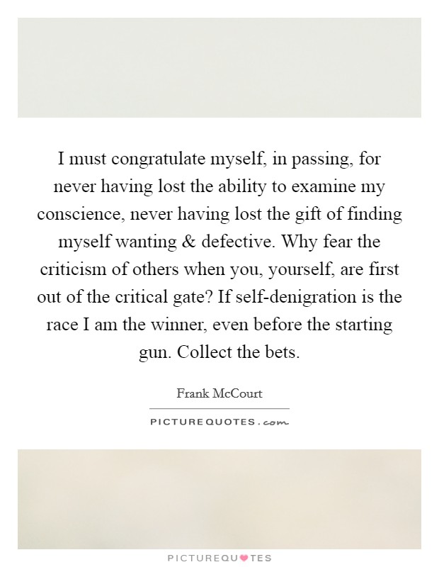I must congratulate myself, in passing, for never having lost the ability to examine my conscience, never having lost the gift of finding myself wanting and defective. Why fear the criticism of others when you, yourself, are first out of the critical gate? If self-denigration is the race I am the winner, even before the starting gun. Collect the bets. Picture Quote #1