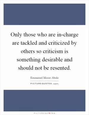 Only those who are in-charge are tackled and criticized by others so criticism is something desirable and should not be resented Picture Quote #1