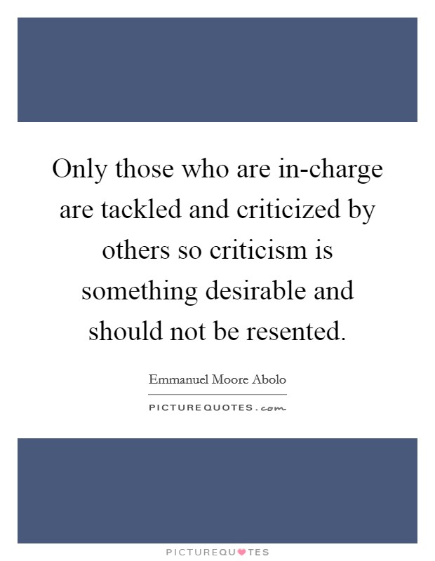 Only those who are in-charge are tackled and criticized by others so criticism is something desirable and should not be resented. Picture Quote #1
