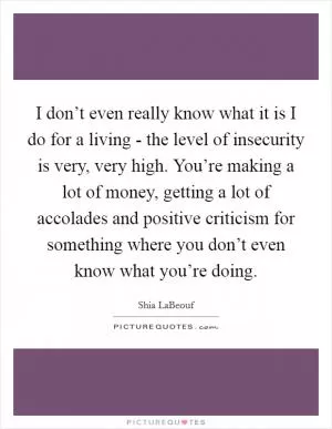 I don’t even really know what it is I do for a living - the level of insecurity is very, very high. You’re making a lot of money, getting a lot of accolades and positive criticism for something where you don’t even know what you’re doing Picture Quote #1