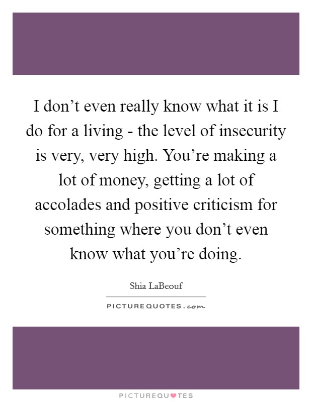 I don't even really know what it is I do for a living - the level of insecurity is very, very high. You're making a lot of money, getting a lot of accolades and positive criticism for something where you don't even know what you're doing. Picture Quote #1