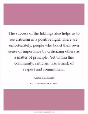 The success of the Inklings also helps us to see criticism in a positive light. There are, unfortunately, people who boost their own sense of importance by criticizing others as a matter of principle. Yet within this community, criticism was a mark of respect and commitment Picture Quote #1