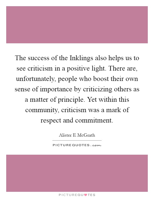 The success of the Inklings also helps us to see criticism in a positive light. There are, unfortunately, people who boost their own sense of importance by criticizing others as a matter of principle. Yet within this community, criticism was a mark of respect and commitment. Picture Quote #1