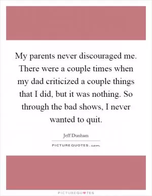 My parents never discouraged me. There were a couple times when my dad criticized a couple things that I did, but it was nothing. So through the bad shows, I never wanted to quit Picture Quote #1