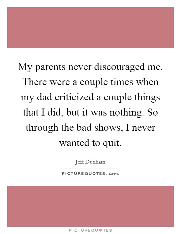 My parents never discouraged me. There were a couple times when my dad criticized a couple things that I did, but it was nothing. So through the bad shows, I never wanted to quit. Picture Quote #1