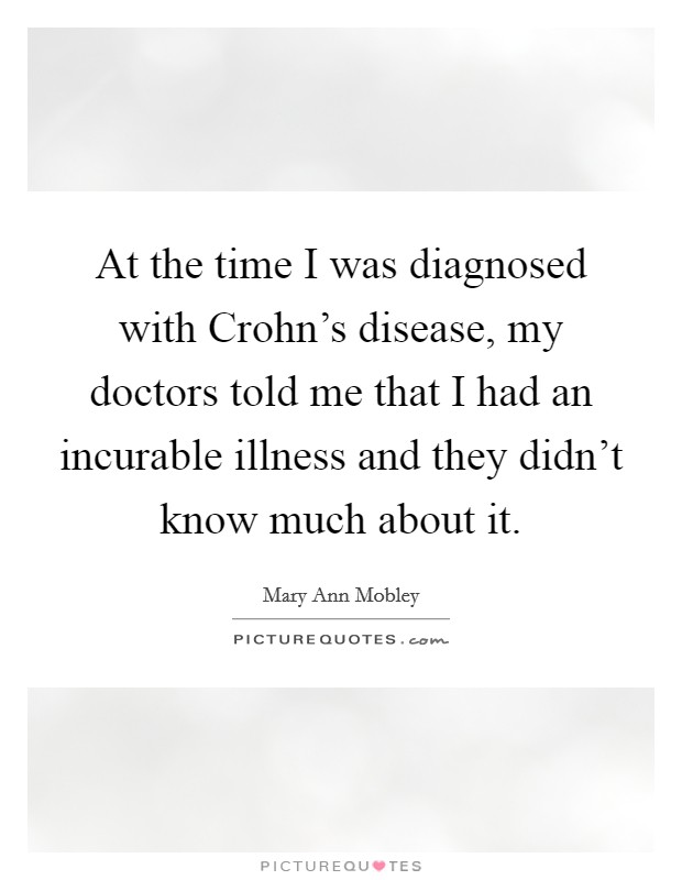 At the time I was diagnosed with Crohn's disease, my doctors told me that I had an incurable illness and they didn't know much about it. Picture Quote #1