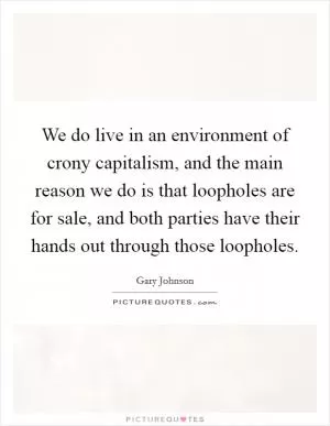 We do live in an environment of crony capitalism, and the main reason we do is that loopholes are for sale, and both parties have their hands out through those loopholes Picture Quote #1