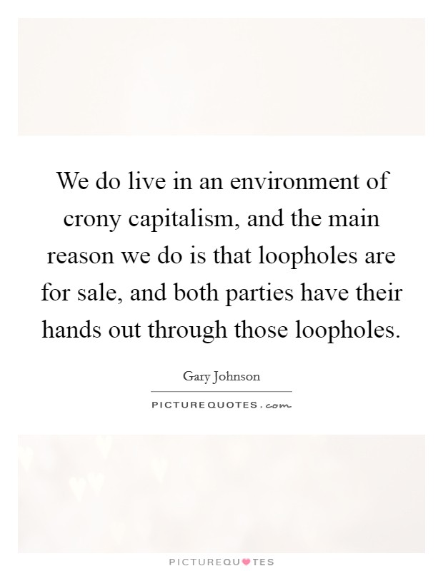 We do live in an environment of crony capitalism, and the main reason we do is that loopholes are for sale, and both parties have their hands out through those loopholes. Picture Quote #1