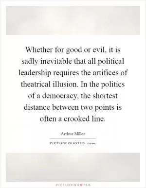 Whether for good or evil, it is sadly inevitable that all political leadership requires the artifices of theatrical illusion. In the politics of a democracy, the shortest distance between two points is often a crooked line Picture Quote #1
