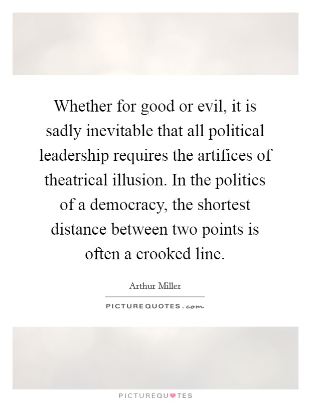 Whether for good or evil, it is sadly inevitable that all political leadership requires the artifices of theatrical illusion. In the politics of a democracy, the shortest distance between two points is often a crooked line. Picture Quote #1