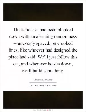 These houses had been plunked down with an alarming randomness -- unevenly spaced, on crooked lines, like whoever had designed the place had said, We’ll just follow this cat, and wherever he sits down, we’ll build something Picture Quote #1