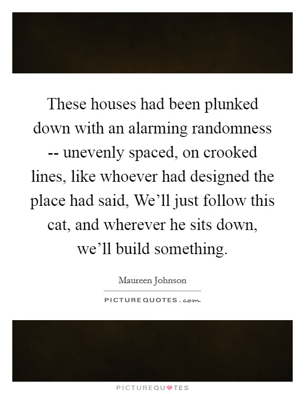 These houses had been plunked down with an alarming randomness -- unevenly spaced, on crooked lines, like whoever had designed the place had said, We'll just follow this cat, and wherever he sits down, we'll build something. Picture Quote #1