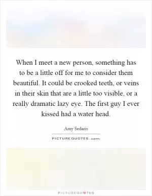When I meet a new person, something has to be a little off for me to consider them beautiful. It could be crooked teeth, or veins in their skin that are a little too visible, or a really dramatic lazy eye. The first guy I ever kissed had a water head Picture Quote #1