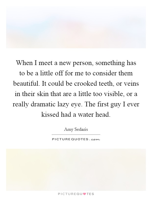 When I meet a new person, something has to be a little off for me to consider them beautiful. It could be crooked teeth, or veins in their skin that are a little too visible, or a really dramatic lazy eye. The first guy I ever kissed had a water head. Picture Quote #1