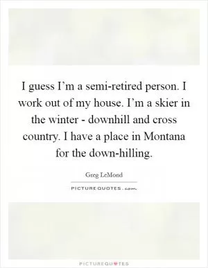 I guess I’m a semi-retired person. I work out of my house. I’m a skier in the winter - downhill and cross country. I have a place in Montana for the down-hilling Picture Quote #1