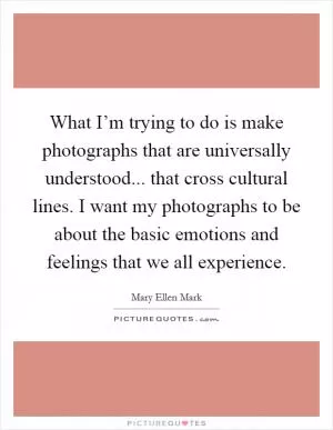 What I’m trying to do is make photographs that are universally understood... that cross cultural lines. I want my photographs to be about the basic emotions and feelings that we all experience Picture Quote #1