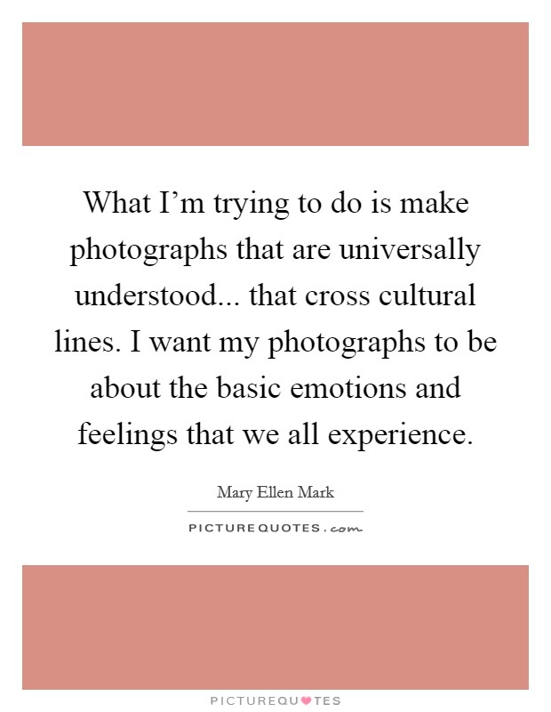What I'm trying to do is make photographs that are universally understood... that cross cultural lines. I want my photographs to be about the basic emotions and feelings that we all experience. Picture Quote #1