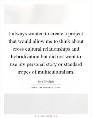 I always wanted to create a project that would allow me to think about cross cultural relationships and hybridization but did not want to use my personal story or standard tropes of multiculturalism Picture Quote #1