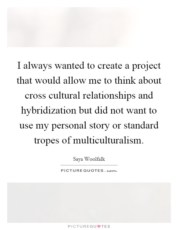 I always wanted to create a project that would allow me to think about cross cultural relationships and hybridization but did not want to use my personal story or standard tropes of multiculturalism. Picture Quote #1