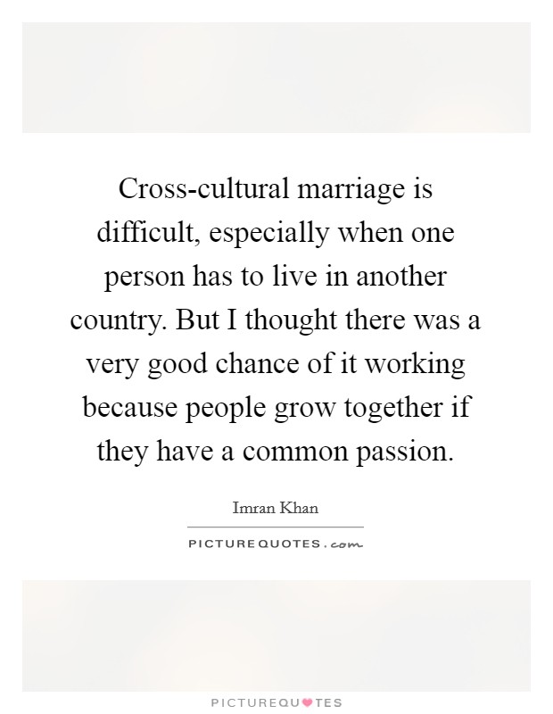 Cross-cultural marriage is difficult, especially when one person has to live in another country. But I thought there was a very good chance of it working because people grow together if they have a common passion. Picture Quote #1