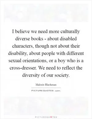 I believe we need more culturally diverse books - about disabled characters, though not about their disability, about people with different sexual orientations, or a boy who is a cross-dresser. We need to reflect the diversity of our society Picture Quote #1