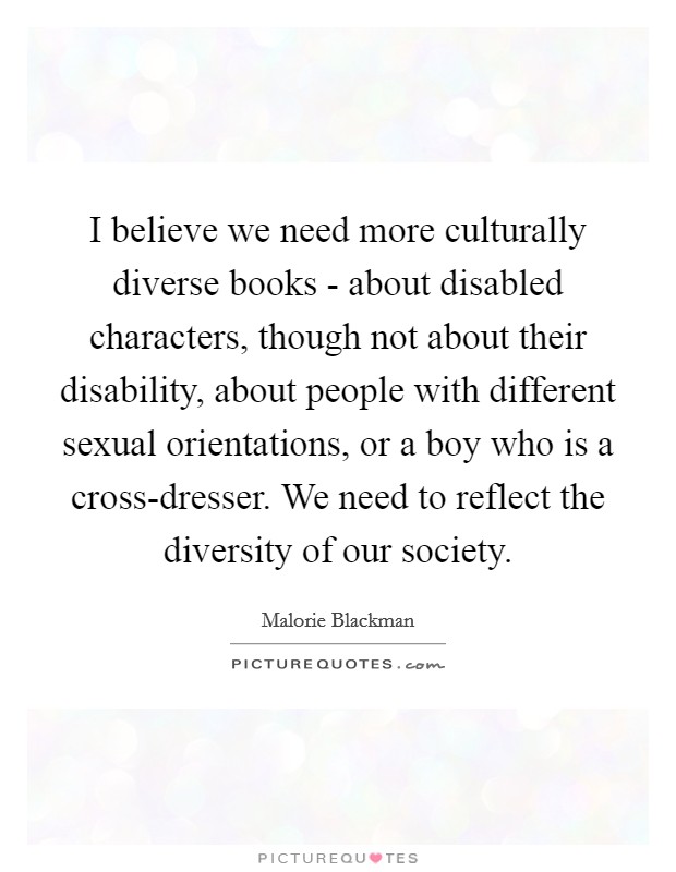 I believe we need more culturally diverse books - about disabled characters, though not about their disability, about people with different sexual orientations, or a boy who is a cross-dresser. We need to reflect the diversity of our society. Picture Quote #1