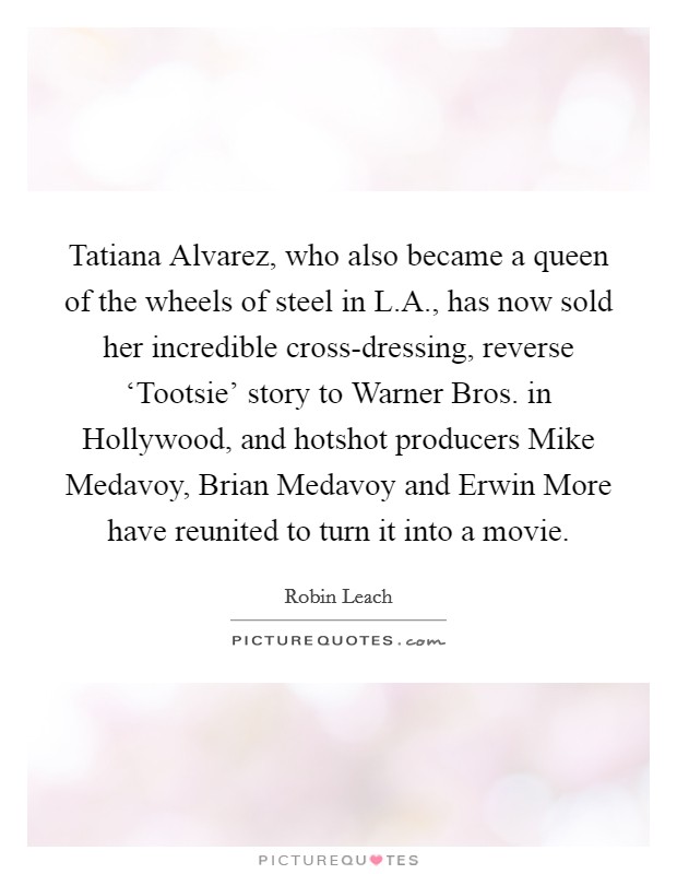 Tatiana Alvarez, who also became a queen of the wheels of steel in L.A., has now sold her incredible cross-dressing, reverse ‘Tootsie' story to Warner Bros. in Hollywood, and hotshot producers Mike Medavoy, Brian Medavoy and Erwin More have reunited to turn it into a movie. Picture Quote #1