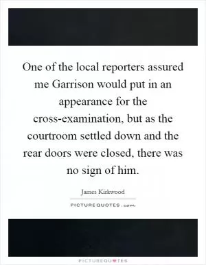 One of the local reporters assured me Garrison would put in an appearance for the cross-examination, but as the courtroom settled down and the rear doors were closed, there was no sign of him Picture Quote #1