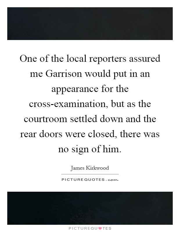 One of the local reporters assured me Garrison would put in an appearance for the cross-examination, but as the courtroom settled down and the rear doors were closed, there was no sign of him. Picture Quote #1