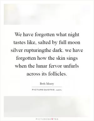 We have forgotten what night tastes like, salted by full moon silver rupturingthe dark. we have forgotten how the skin sings when the lunar fervor unfurls across its follicles Picture Quote #1
