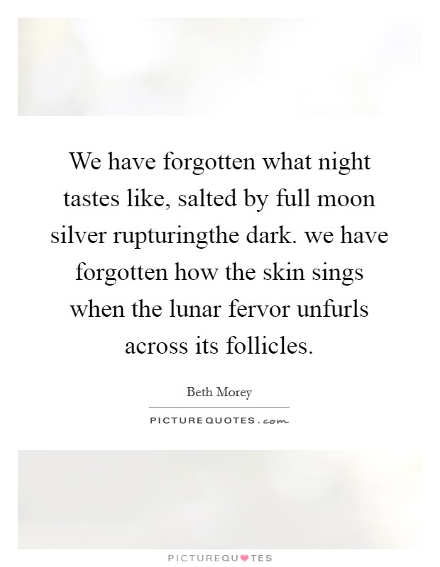We have forgotten what night tastes like, salted by full moon silver rupturingthe dark. we have forgotten how the skin sings when the lunar fervor unfurls across its follicles. Picture Quote #1