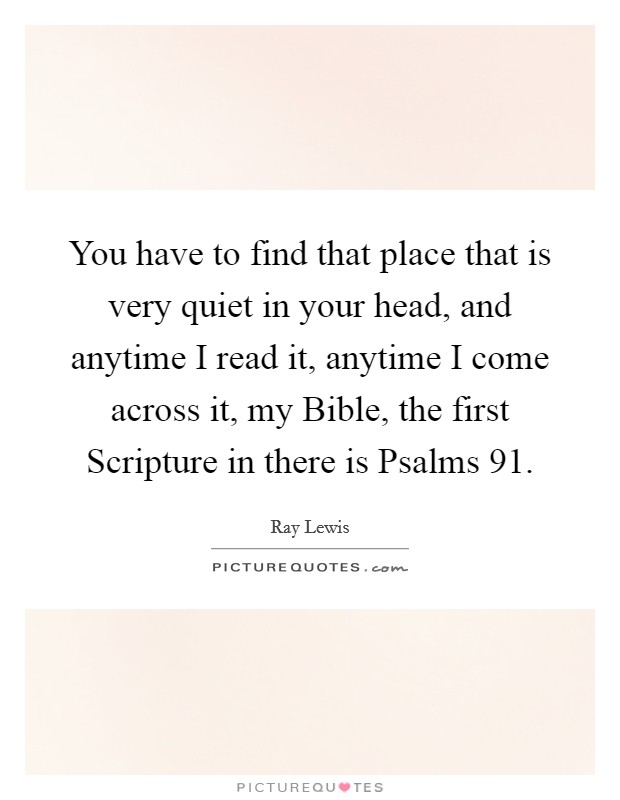 You have to find that place that is very quiet in your head, and anytime I read it, anytime I come across it, my Bible, the first Scripture in there is Psalms 91. Picture Quote #1