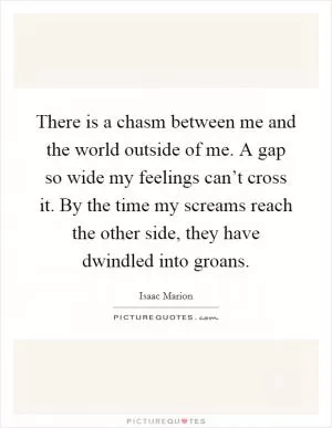 There is a chasm between me and the world outside of me. A gap so wide my feelings can’t cross it. By the time my screams reach the other side, they have dwindled into groans Picture Quote #1