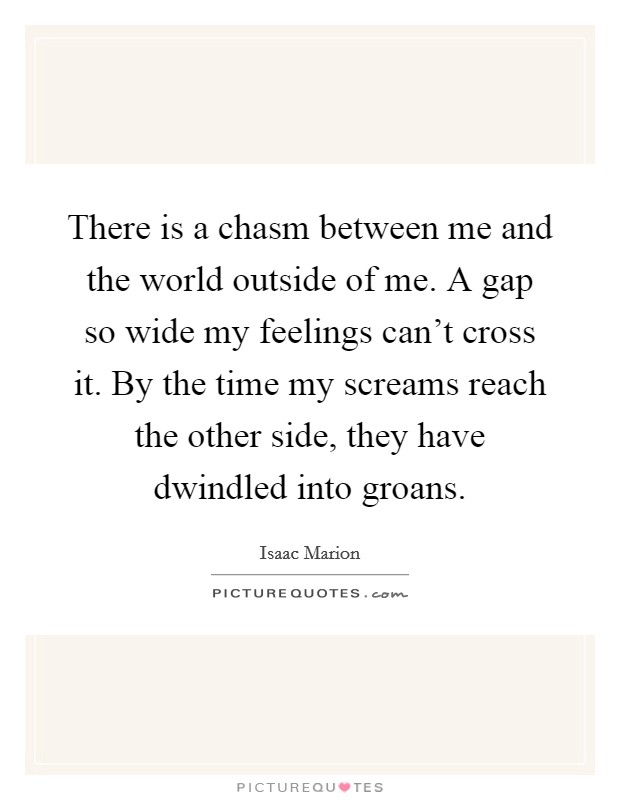There is a chasm between me and the world outside of me. A gap so wide my feelings can't cross it. By the time my screams reach the other side, they have dwindled into groans. Picture Quote #1