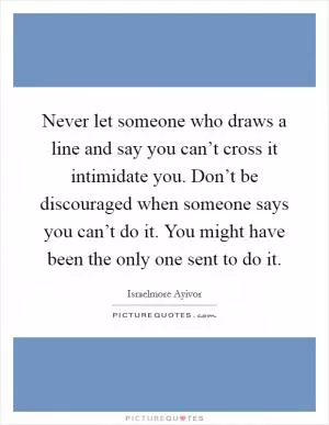 Never let someone who draws a line and say you can’t cross it intimidate you. Don’t be discouraged when someone says you can’t do it. You might have been the only one sent to do it Picture Quote #1