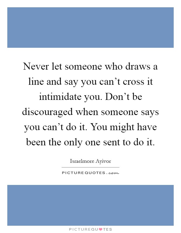 Never let someone who draws a line and say you can't cross it intimidate you. Don't be discouraged when someone says you can't do it. You might have been the only one sent to do it. Picture Quote #1