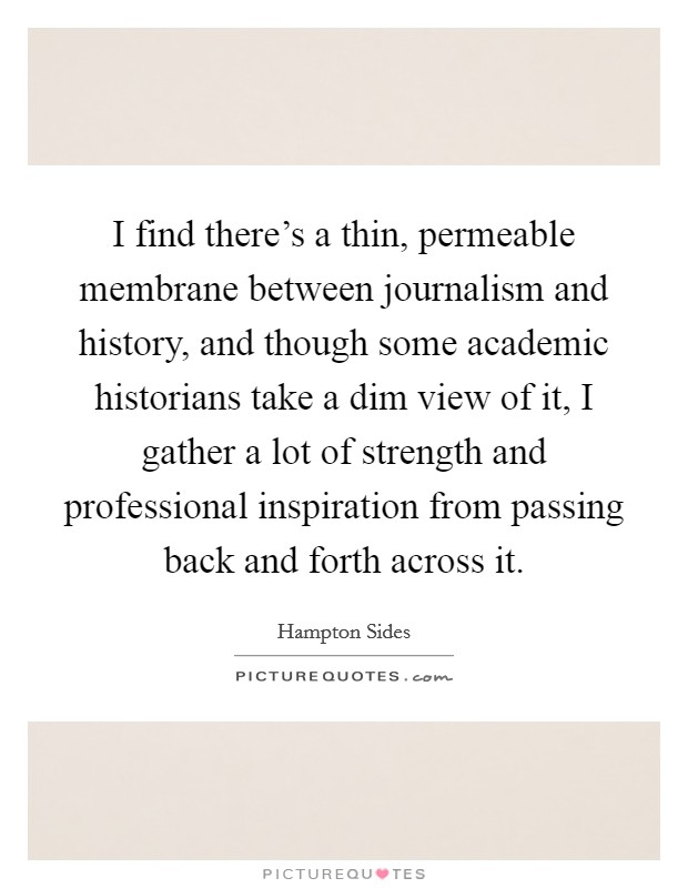 I find there's a thin, permeable membrane between journalism and history, and though some academic historians take a dim view of it, I gather a lot of strength and professional inspiration from passing back and forth across it. Picture Quote #1