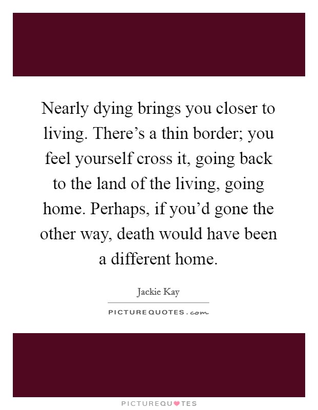 Nearly dying brings you closer to living. There's a thin border; you feel yourself cross it, going back to the land of the living, going home. Perhaps, if you'd gone the other way, death would have been a different home. Picture Quote #1