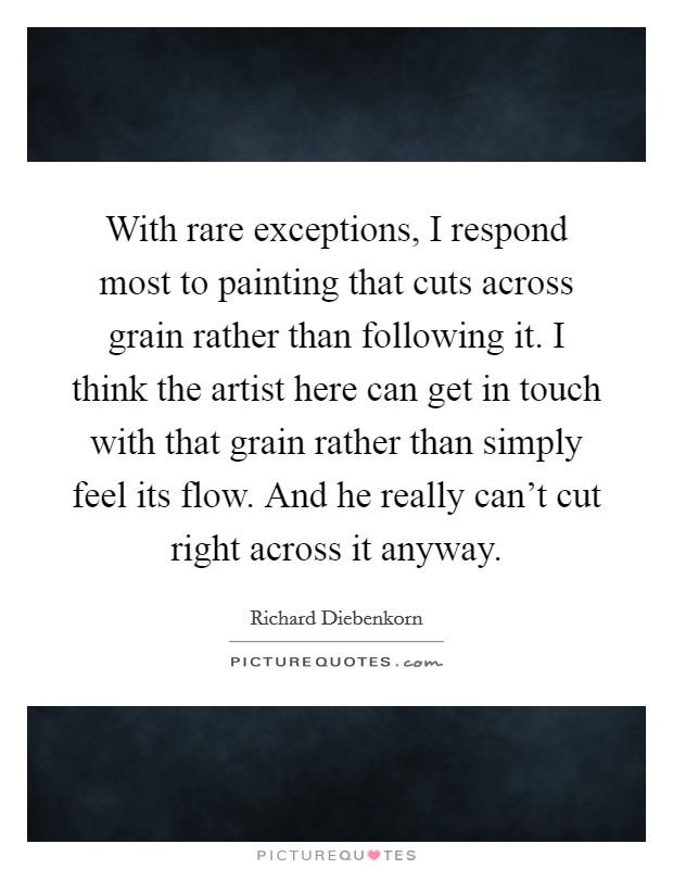 With rare exceptions, I respond most to painting that cuts across grain rather than following it. I think the artist here can get in touch with that grain rather than simply feel its flow. And he really can't cut right across it anyway. Picture Quote #1