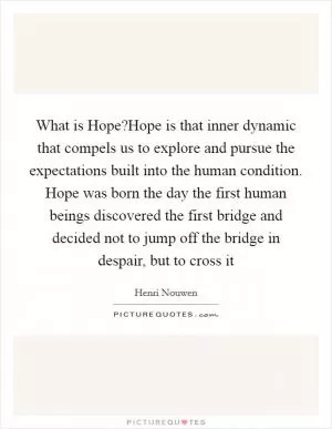 What is Hope?Hope is that inner dynamic that compels us to explore and pursue the expectations built into the human condition. Hope was born the day the first human beings discovered the first bridge and decided not to jump off the bridge in despair, but to cross it Picture Quote #1