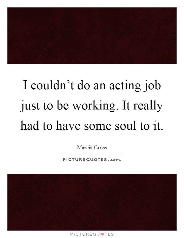 I couldn't do an acting job just to be working. It really had to have some soul to it. Picture Quote #1