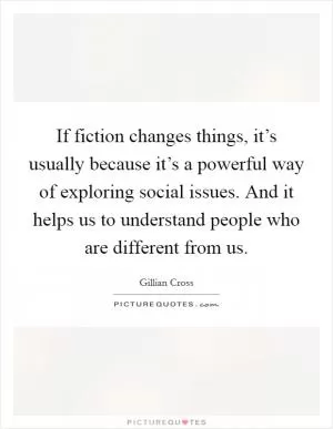 If fiction changes things, it’s usually because it’s a powerful way of exploring social issues. And it helps us to understand people who are different from us Picture Quote #1