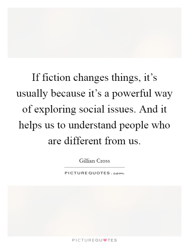 If fiction changes things, it's usually because it's a powerful way of exploring social issues. And it helps us to understand people who are different from us. Picture Quote #1