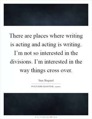 There are places where writing is acting and acting is writing. I’m not so interested in the divisions. I’m interested in the way things cross over Picture Quote #1